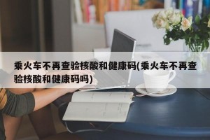 乘火车不再查验核酸和健康码(乘火车不再查验核酸和健康码吗)