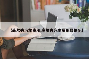 【高尔夫汽车费用,高尔夫汽车费用最低配】
