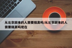 从北京回来的人需要隔离吗/从北京回来的人需要隔离吗现在