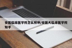 安医临床医学院怎么样啊/安医大临床医学院知乎