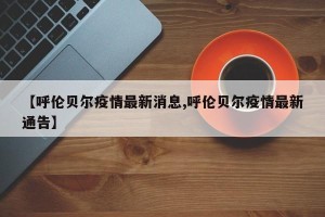 【呼伦贝尔疫情最新消息,呼伦贝尔疫情最新通告】