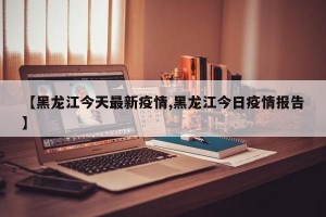 【黑龙江今天最新疫情,黑龙江今日疫情报告】