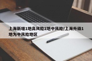 上海新增1地高风险2地中风险/上海升级1地为中风险地区