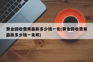 黄金回收费用最新多少钱一克(黄金回收费用最新多少钱一克呢)