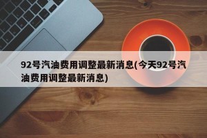 92号汽油费用调整最新消息(今天92号汽油费用调整最新消息)
