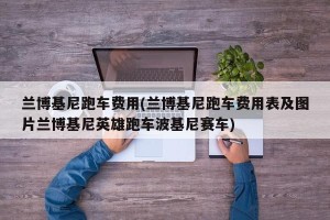 兰博基尼跑车费用(兰博基尼跑车费用表及图片兰博基尼英雄跑车波基尼赛车)