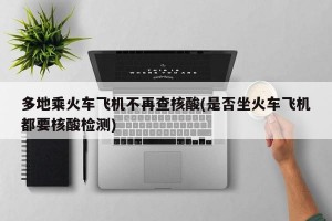 多地乘火车飞机不再查核酸(是否坐火车飞机都要核酸检测)