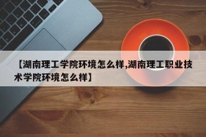 【湖南理工学院环境怎么样,湖南理工职业技术学院环境怎么样】