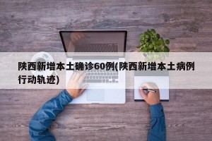 陕西新增本土确诊60例(陕西新增本土病例行动轨迹)
