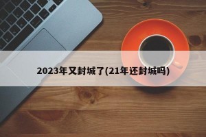 2023年又封城了(21年还封城吗)