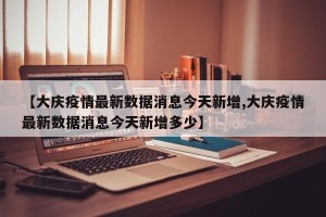 【大庆疫情最新数据消息今天新增,大庆疫情最新数据消息今天新增多少】