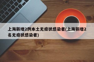 上海新增2例本土无症状感染者(上海新增2名无症状感染者)