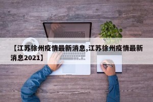 【江苏徐州疫情最新消息,江苏徐州疫情最新消息2021】