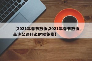 【2021年春节放假,2021年春节放假高速公路什么时候免费】