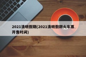 2021清明假期(2021清明假期火车票开售时间)