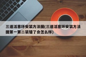三道活塞环安装方法图(三道活塞环安装方法图第一第二装错了会怎么样)