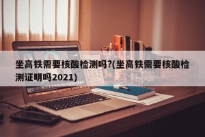 坐高铁需要核酸检测吗?(坐高铁需要核酸检测证明吗2021)