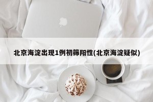 北京海淀出现1例初筛阳性(北京海淀疑似)