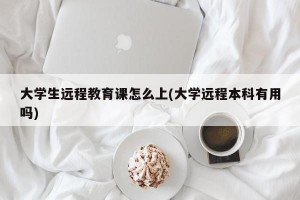 大学生远程教育课怎么上(大学远程本科有用吗)