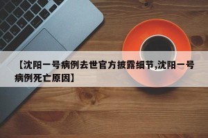 【沈阳一号病例去世官方披露细节,沈阳一号病例死亡原因】