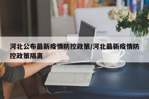 河北公布最新疫情防控政策/河北最新疫情防控政策隔离