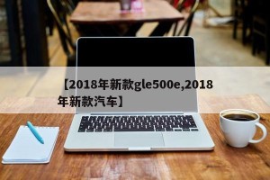【2018年新款gle500e,2018年新款汽车】