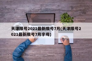 天津限号2021最新限号7月(天津限号2021最新限号7月字母)