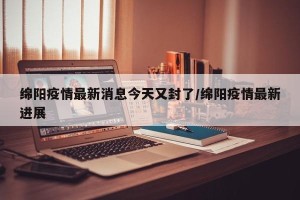绵阳疫情最新消息今天又封了/绵阳疫情最新进展