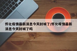 怀化疫情最新消息今天封城了/怀化疫情最新消息今天封城了吗