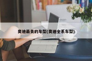 奥迪最贵的车型(奥迪全系车型)