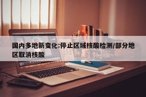 国内多地新变化:停止区域核酸检测/部分地区取消核酸