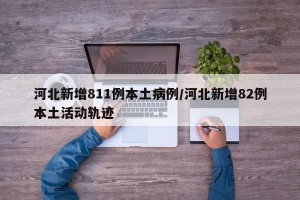 河北新增811例本土病例/河北新增82例本土活动轨迹