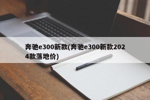 奔驰e300新款(奔驰e300新款2024款落地价)