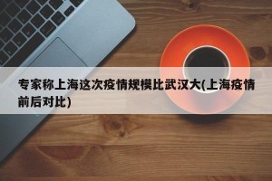 专家称上海这次疫情规模比武汉大(上海疫情前后对比)