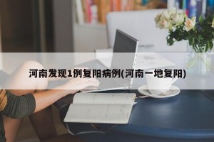河南发现1例复阳病例(河南一地复阳)
