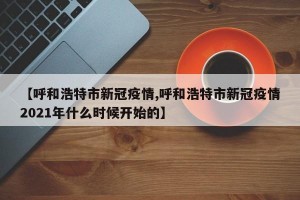 【呼和浩特市新冠疫情,呼和浩特市新冠疫情2021年什么时候开始的】