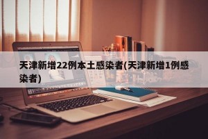 天津新增22例本土感染者(天津新增1例感染者)