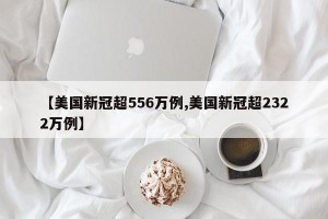 【美国新冠超556万例,美国新冠超2322万例】