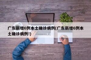 广东新增6例本土确诊病例(广东新增6例本土确诊病例!)