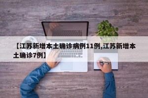 【江苏新增本土确诊病例11例,江苏新增本土确诊7例】