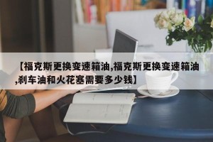 【福克斯更换变速箱油,福克斯更换变速箱油,刹车油和火花塞需要多少钱】