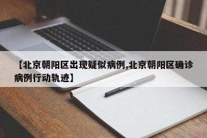 【北京朝阳区出现疑似病例,北京朝阳区确诊病例行动轨迹】