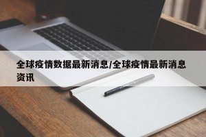 全球疫情数据最新消息/全球疫情最新消息 资讯