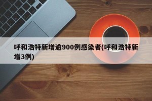 呼和浩特新增逾900例感染者(呼和浩特新增3例)