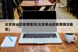 北京房山区疫情情况(北京房山区疫情情况最新)