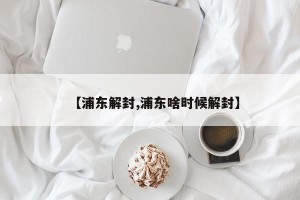 【浦东解封,浦东啥时候解封】