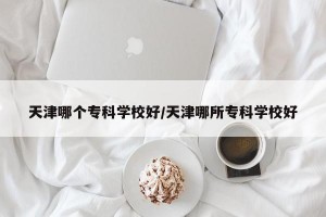 天津哪个专科学校好/天津哪所专科学校好