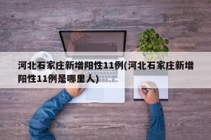 河北石家庄新增阳性11例(河北石家庄新增阳性11例是哪里人)