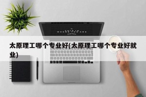 太原理工哪个专业好(太原理工哪个专业好就业)