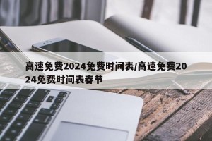 高速免费2024免费时间表/高速免费2024免费时间表春节